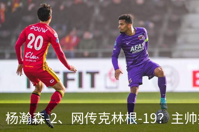 杨瀚森-2、网传克林根-19？主帅揽责背后，两人真实差距是什么？