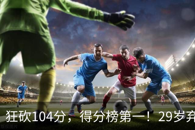 狂砍104分，得分榜第一！29岁弃将仅用3场便打服全联盟